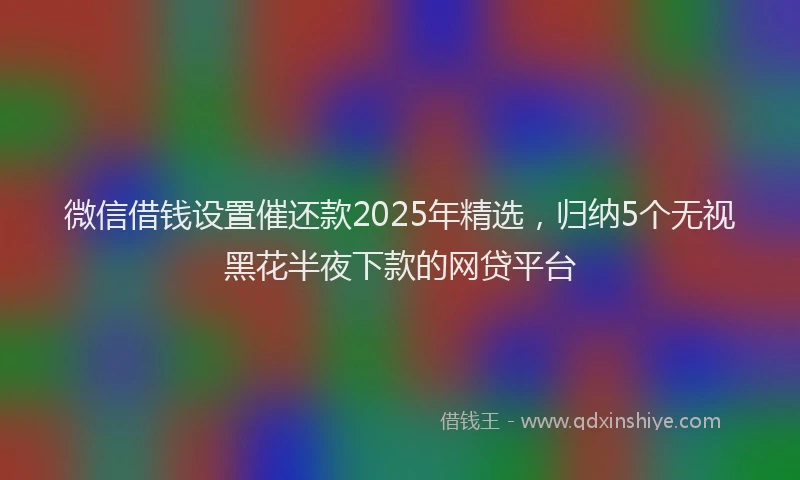 微信借钱设置催还款2025年精选，归纳5个无视黑花半夜下款的网贷平台