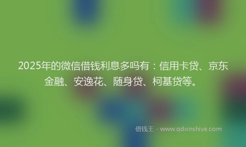 2025年的微信借钱利息多吗有：信用卡贷、京东金融、安逸花、随身贷、柯基贷等。