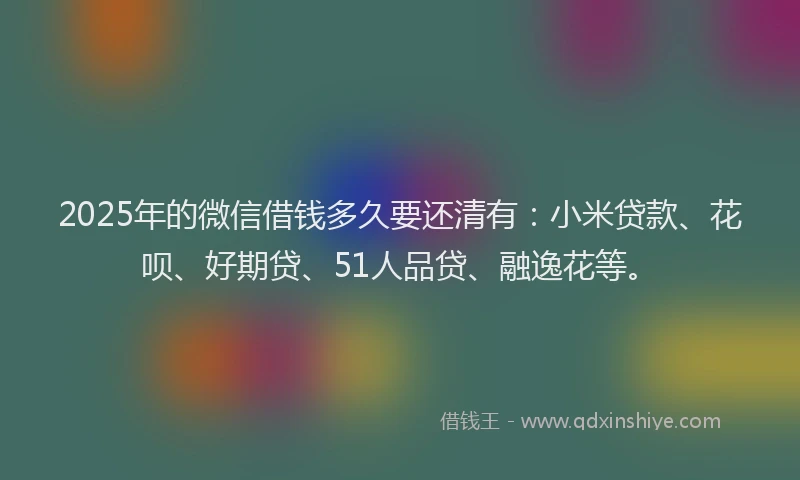 2025年的微信借钱多久要还清有：小米贷款、花呗、好期贷、51人品贷、融逸花等。