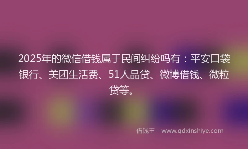 2025年的微信借钱属于民间纠纷吗有：平安口袋银行、美团生活费、51人品贷、微博借钱、微粒贷等。