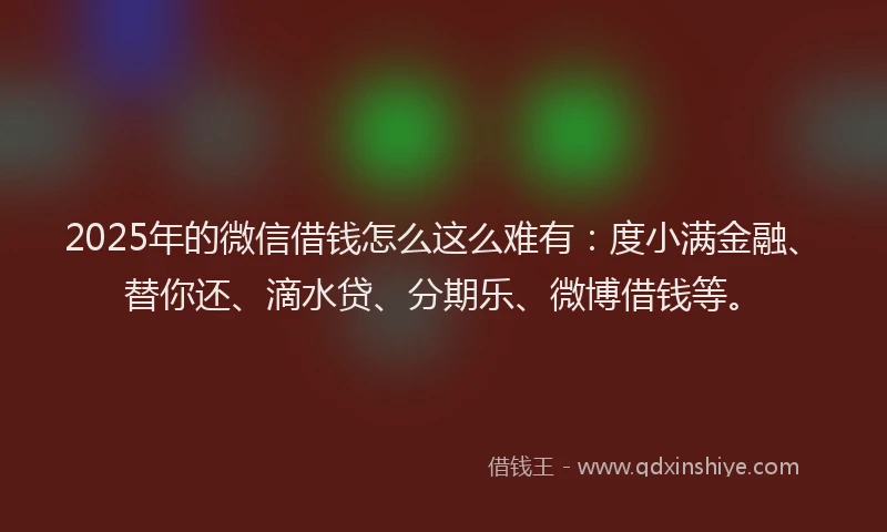 2025年的微信借钱怎么这么难有：度小满金融、替你还、滴水贷、分期乐、微博借钱等。