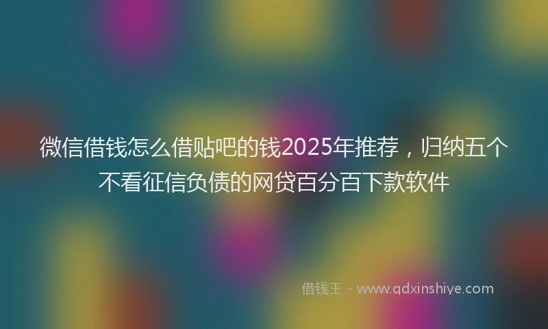 微信借钱怎么借贴吧的钱2025年推荐，归纳五个不看征信负债的网贷百分百下款软件