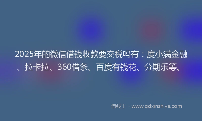 2025年的微信借钱收款要交税吗有：度小满金融、拉卡拉、360借条、百度有钱花、分期乐等。