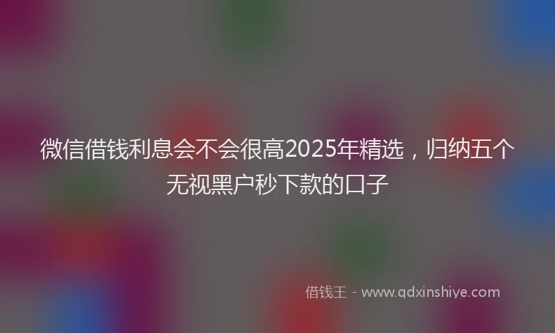微信借钱利息会不会很高2025年精选，归纳五个无视黑户秒下款的口子