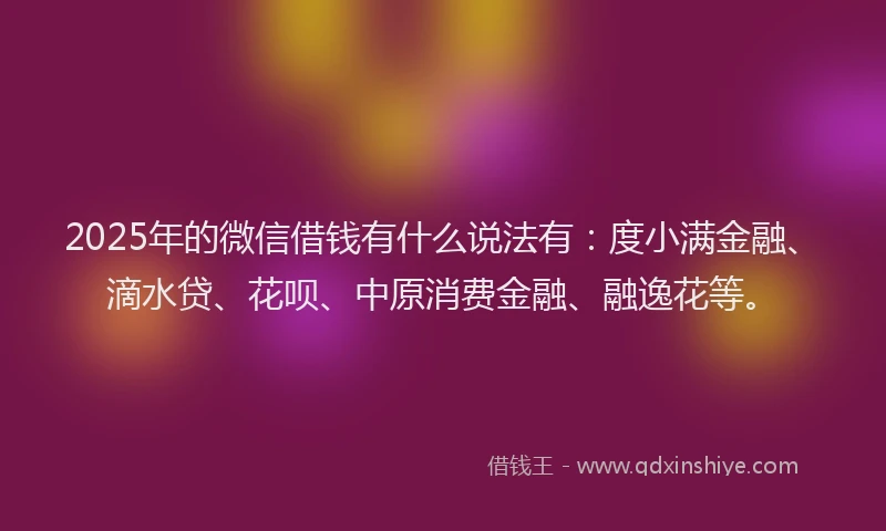 2025年的微信借钱有什么说法有：度小满金融、滴水贷、花呗、中原消费金融、融逸花等。