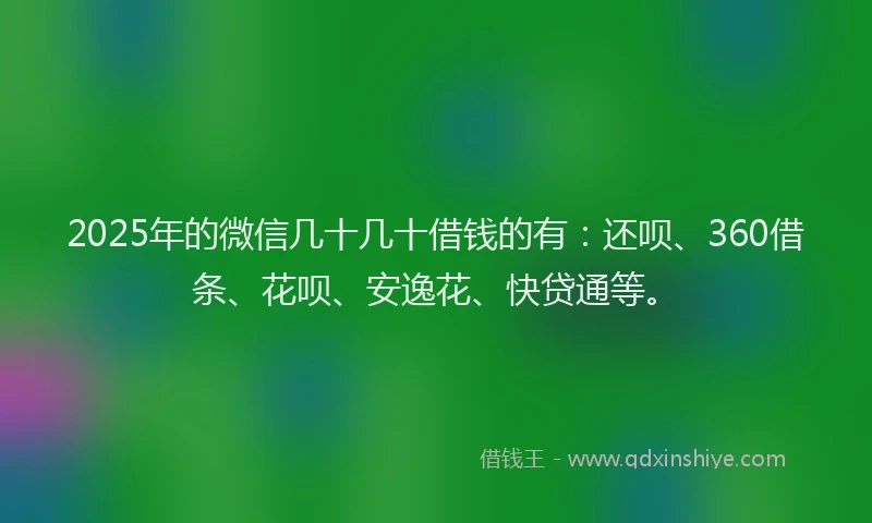2025年的微信几十几十借钱的有：还呗、360借条、花呗、安逸花、快贷通等。