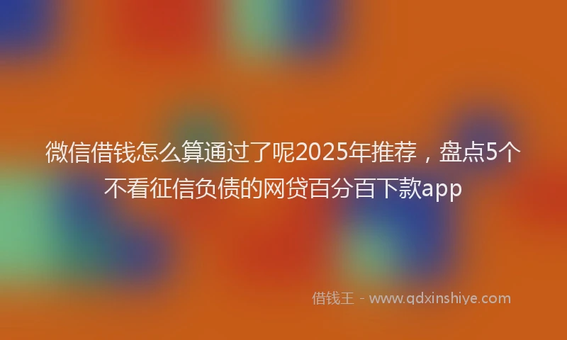 微信借钱怎么算通过了呢2025年推荐，盘点5个不看征信负债的网贷百分百下款app