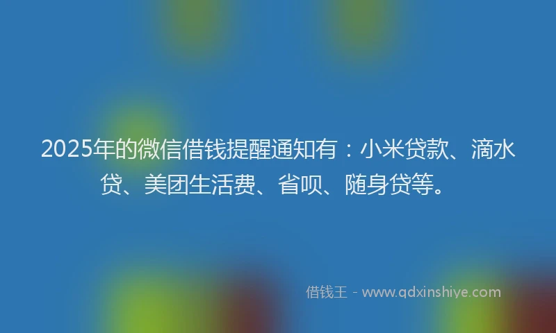 2025年的微信借钱提醒通知有：小米贷款、滴水贷、美团生活费、省呗、随身贷等。