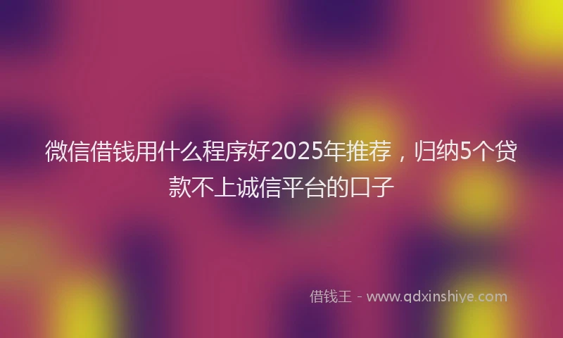 微信借钱用什么程序好2025年推荐，归纳5个贷款不上诚信平台的口子