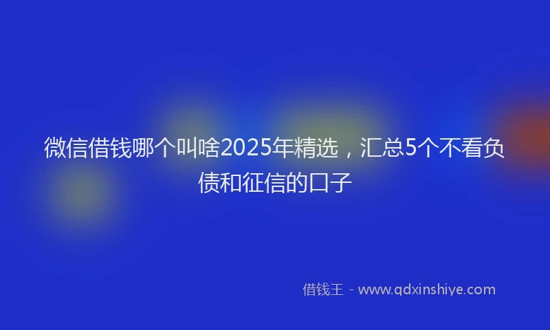 微信借钱哪个叫啥2025年精选，汇总5个不看负债和征信的口子