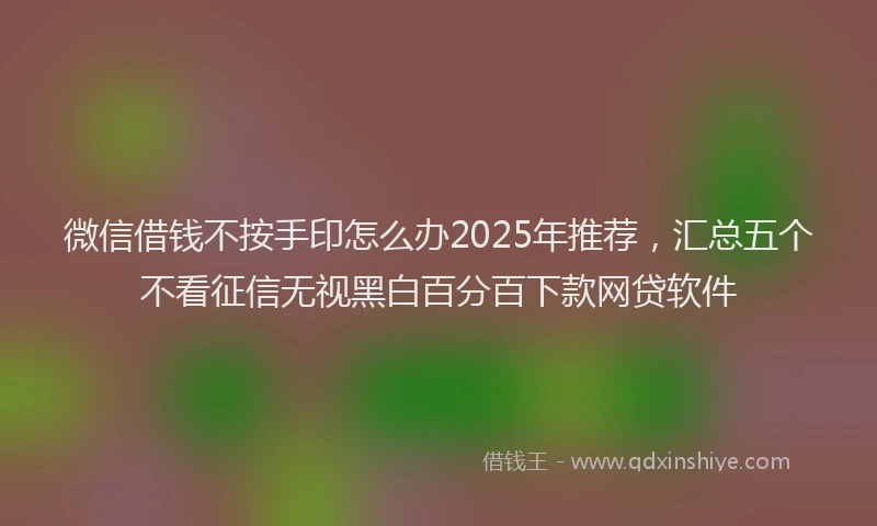 微信借钱不按手印怎么办2025年推荐，汇总五个不看征信无视黑白百分百下款网贷软件