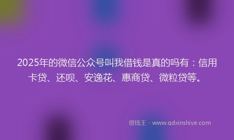 2025年的微信公众号叫我借钱是真的吗有：信用卡贷、还呗、安逸花、惠商贷、微粒贷等。