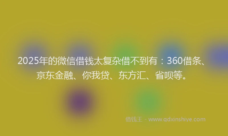 2025年的微信借钱太复杂借不到有：360借条、京东金融、你我贷、东方汇、省呗等。
