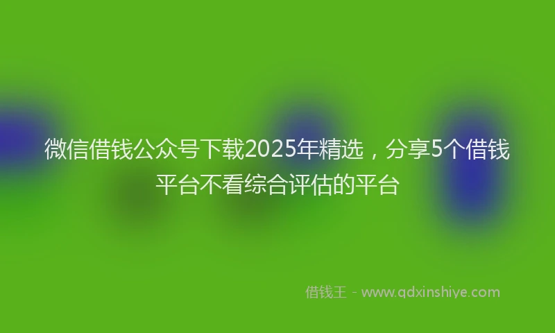 微信借钱公众号下载2025年精选，分享5个借钱平台不看综合评估的平台