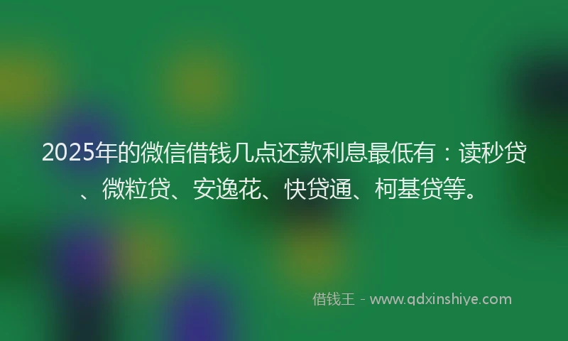 2025年的微信借钱几点还款利息最低有：读秒贷、微粒贷、安逸花、快贷通、柯基贷等。