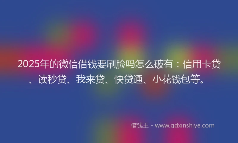 2025年的微信借钱要刷脸吗怎么破有：信用卡贷、读秒贷、我来贷、快贷通、小花钱包等。