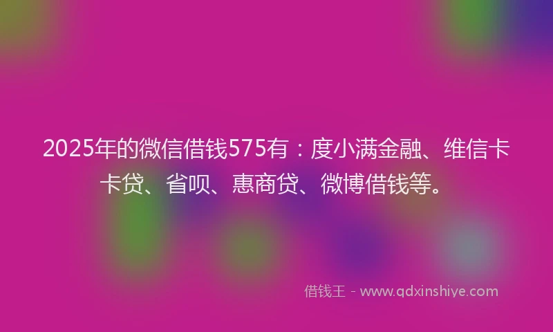 2025年的微信借钱575有：度小满金融、维信卡卡贷、省呗、惠商贷、微博借钱等。