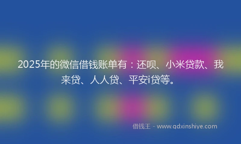2025年的微信借钱账单有：还呗、小米贷款、我来贷、人人贷、平安i贷等。