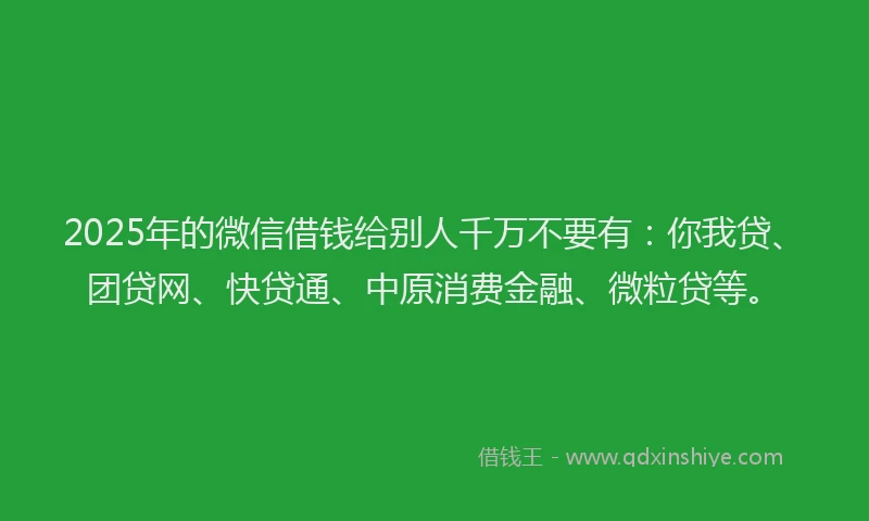 2025年的微信借钱给别人千万不要有：你我贷、团贷网、快贷通、中原消费金融、微粒贷等。