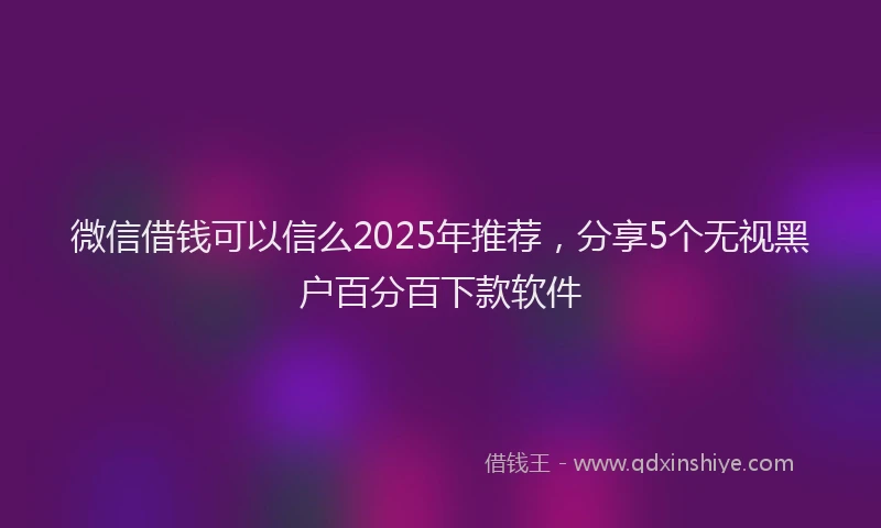 微信借钱可以信么2025年推荐，分享5个无视黑户百分百下款软件