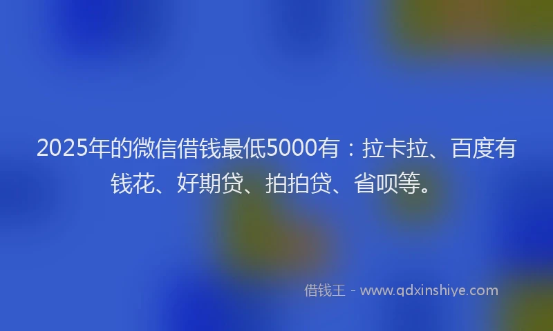 2025年的微信借钱最低5000有：拉卡拉、百度有钱花、好期贷、拍拍贷、省呗等。
