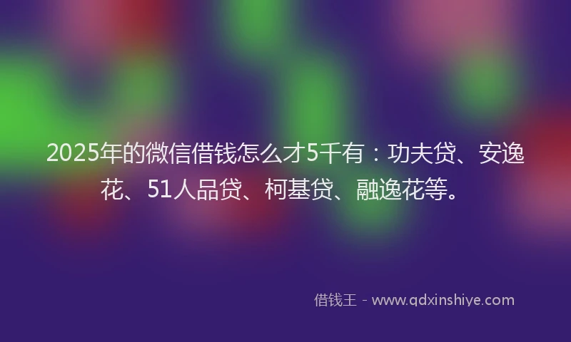 2025年的微信借钱怎么才5千有：功夫贷、安逸花、51人品贷、柯基贷、融逸花等。