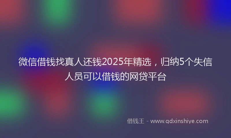 微信借钱找真人还钱2025年精选，归纳5个失信人员可以借钱的网贷平台