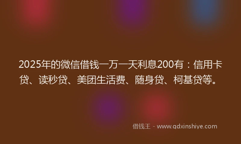 2025年的微信借钱一万一天利息200有：信用卡贷、读秒贷、美团生活费、随身贷、柯基贷等。