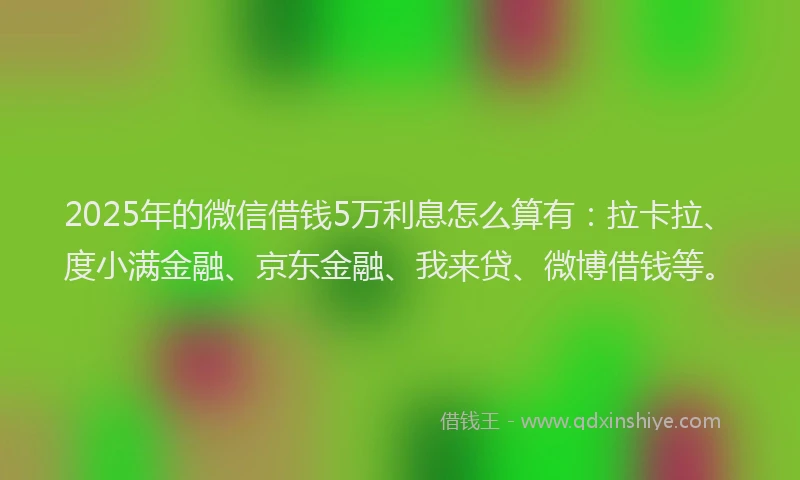 2025年的微信借钱5万利息怎么算有：拉卡拉、度小满金融、京东金融、我来贷、微博借钱等。