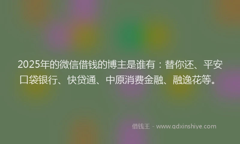 2025年的微信借钱的博主是谁有：替你还、平安口袋银行、快贷通、中原消费金融、融逸花等。