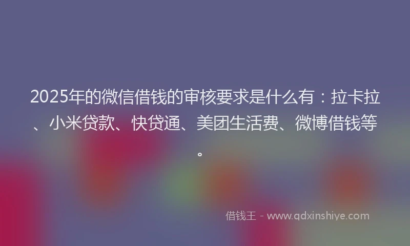 2025年的微信借钱的审核要求是什么有：拉卡拉、小米贷款、快贷通、美团生活费、微博借钱等。
