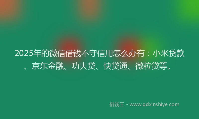 2025年的微信借钱不守信用怎么办有：小米贷款、京东金融、功夫贷、快贷通、微粒贷等。