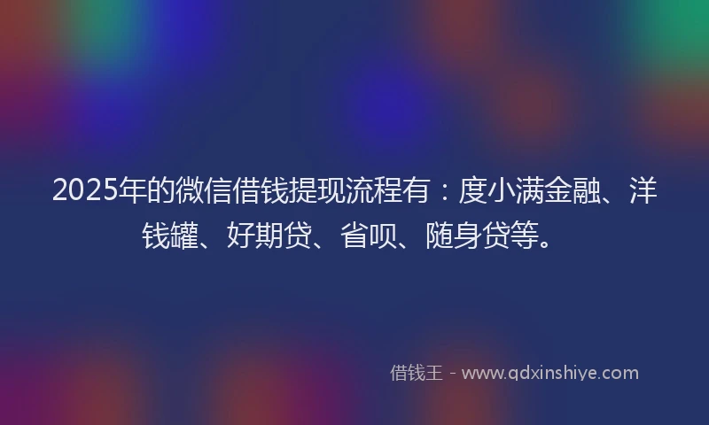 2025年的微信借钱提现流程有：度小满金融、洋钱罐、好期贷、省呗、随身贷等。
