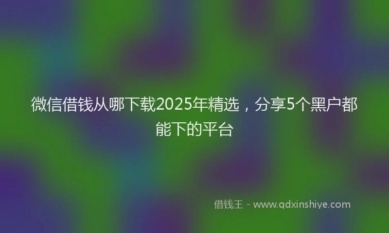 微信借钱从哪下载2025年精选，分享5个黑户都能下的平台