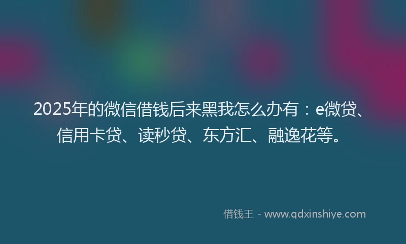 2025年的微信借钱后来黑我怎么办有：e微贷、信用卡贷、读秒贷、东方汇、融逸花等。