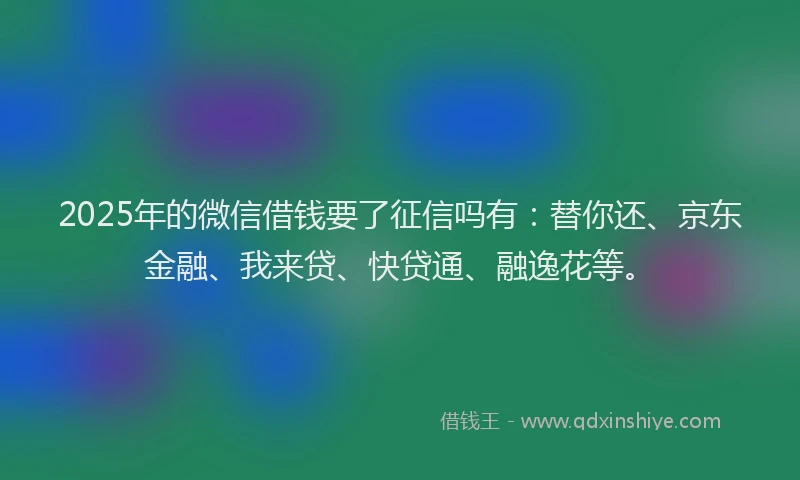 2025年的微信借钱要了征信吗有：替你还、京东金融、我来贷、快贷通、融逸花等。
