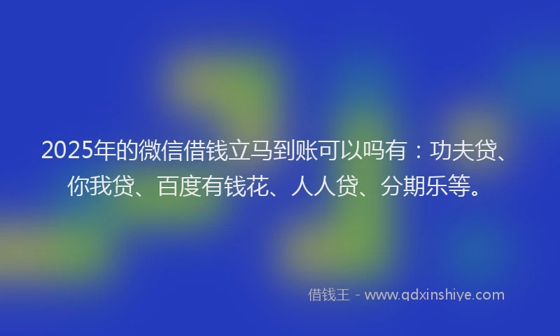 2025年的微信借钱立马到账可以吗有：功夫贷、你我贷、百度有钱花、人人贷、分期乐等。