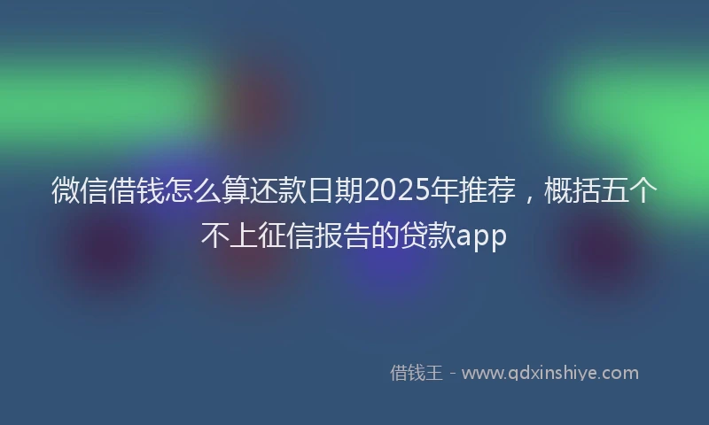 微信借钱怎么算还款日期2025年推荐，概括五个不上征信报告的贷款app