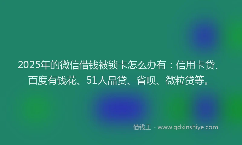 2025年的微信借钱被锁卡怎么办有：信用卡贷、百度有钱花、51人品贷、省呗、微粒贷等。