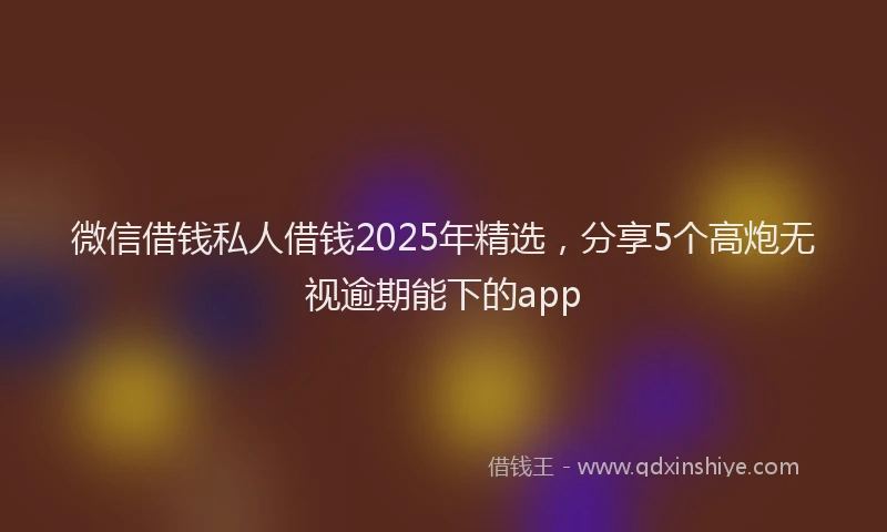 微信借钱私人借钱2025年精选，分享5个高炮无视逾期能下的app
