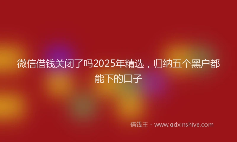 微信借钱关闭了吗2025年精选，归纳五个黑户都能下的口子