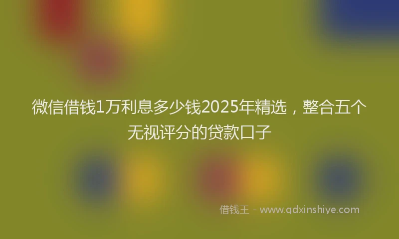 微信借钱1万利息多少钱2025年精选，整合五个无视评分的贷款口子