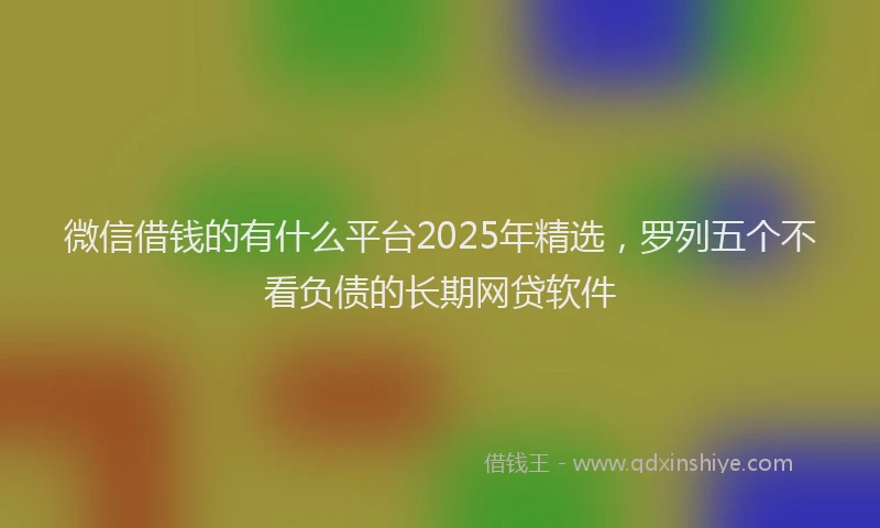 微信借钱的有什么平台2025年精选，罗列五个不看负债的长期网贷软件