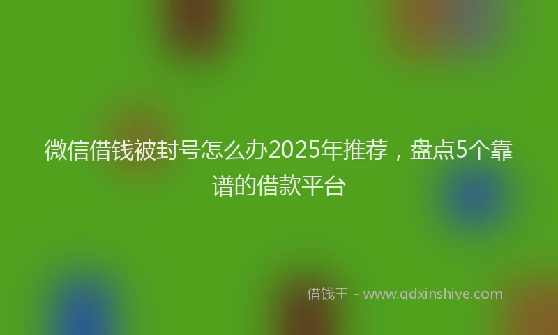 微信借钱被封号怎么办2025年推荐，盘点5个靠谱的借款平台