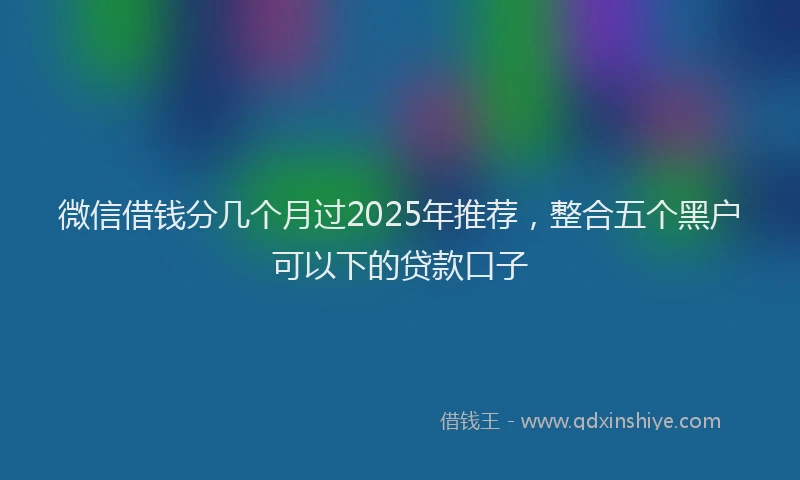 微信借钱分几个月过2025年推荐，整合五个黑户可以下的贷款口子