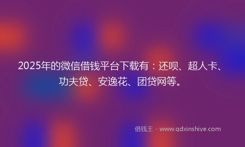 2025年的微信借钱平台下载有：还呗、超人卡、功夫贷、安逸花、团贷网等。