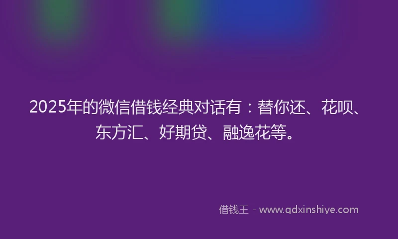2025年的微信借钱经典对话有：替你还、花呗、东方汇、好期贷、融逸花等。