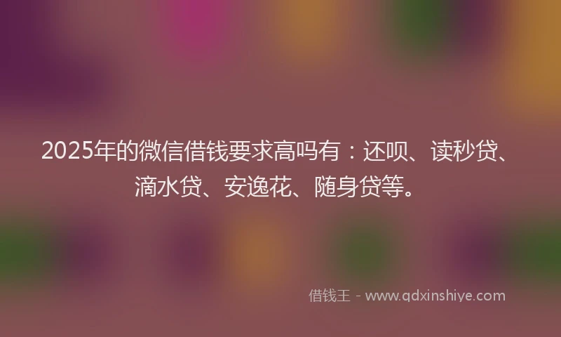 2025年的微信借钱要求高吗有：还呗、读秒贷、滴水贷、安逸花、随身贷等。