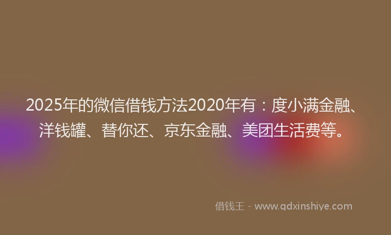2025年的微信借钱方法2020年有：度小满金融、洋钱罐、替你还、京东金融、美团生活费等。