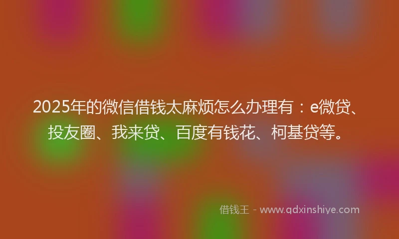 2025年的微信借钱太麻烦怎么办理有：e微贷、投友圈、我来贷、百度有钱花、柯基贷等。
